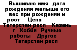  Вышиваю имя, дата рождения малыша,его вес при рождении и рост! › Цена ­ 800-1500 - Татарстан респ., Казань г. Хобби. Ручные работы » Другое   . Татарстан респ.